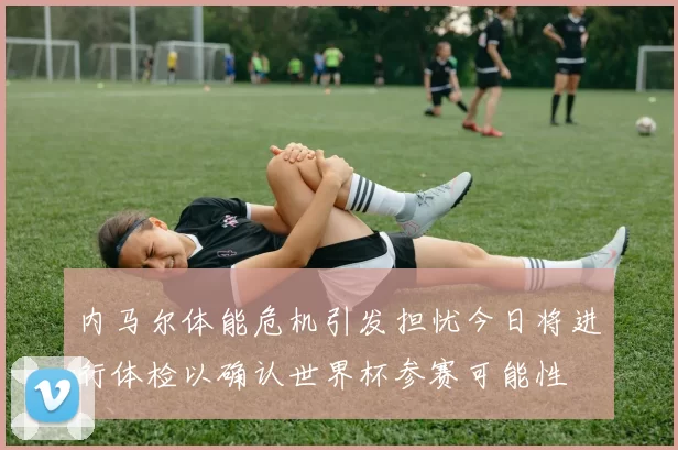 内马尔体能危机引发担忧今日将进行体检以确认世界杯参赛可能性
