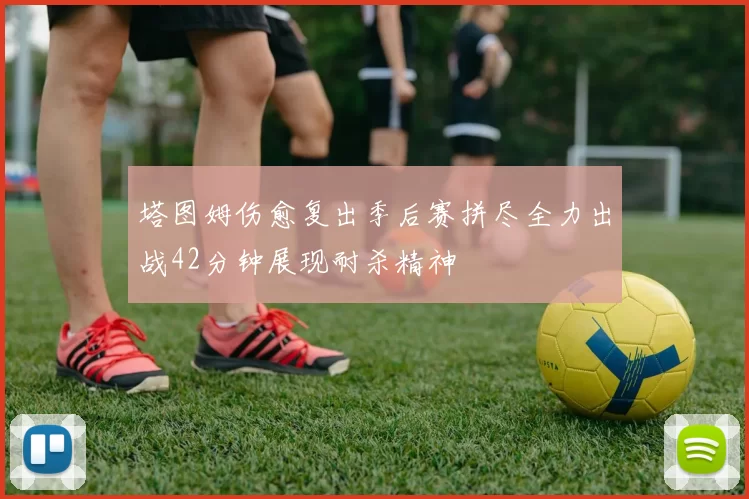 塔图姆伤愈复出季后赛拼尽全力出战42分钟展现耐杀精神