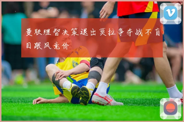 曼联理智决策退出莫拉争夺战不盲目跟风竞价