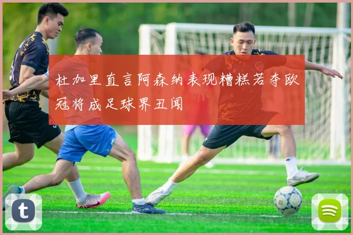 杜加里直言阿森纳表现糟糕若夺欧冠将成足球界丑闻