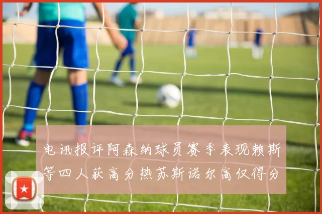 电讯报评阿森纳球员赛季表现赖斯等四人获高分热苏斯诺尔高仅得分