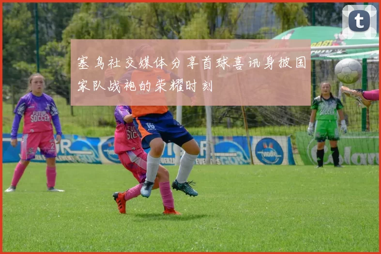 塞鸟社交媒体分享首球喜讯身披国家队战袍的荣耀时刻