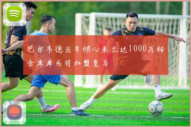 巴尔韦德当年倾心米兰达1000万转会库库或将加盟皇马
