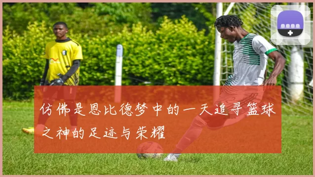 仿佛是恩比德梦中的一天追寻篮球之神的足迹与荣耀