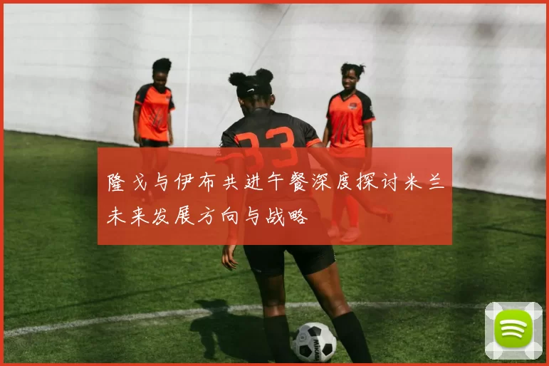 隆戈与伊布共进午餐深度探讨米兰未来发展方向与战略
