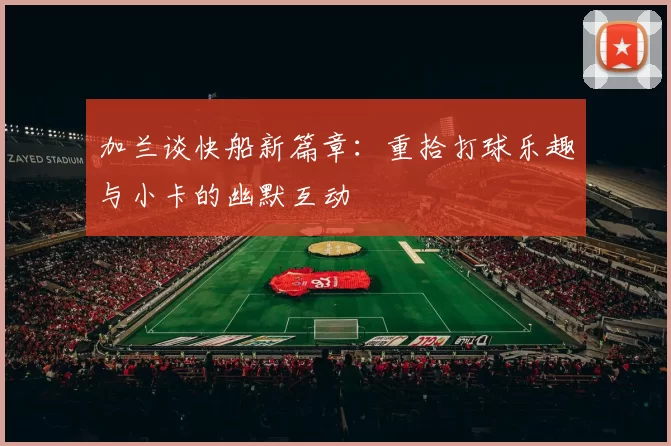 加兰谈快船新篇章：重拾打球乐趣与小卡的幽默互动