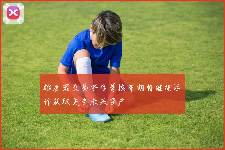 雄鹿若交易字母哥换布朗将继续运作获取更多未来资产
