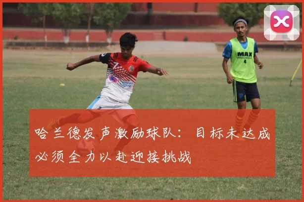 哈兰德发声激励球队：目标未达成必须全力以赴迎接挑战