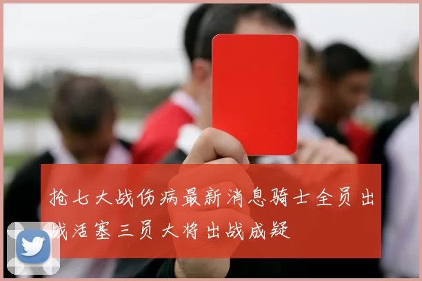 抢七大战伤病最新消息骑士全员出战活塞三员大将出战成疑