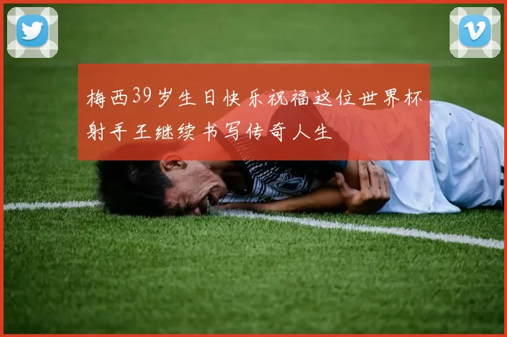 梅西39岁生日快乐祝福这位世界杯射手王继续书写传奇人生