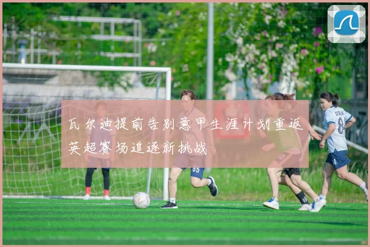 瓦尔迪提前告别意甲生涯计划重返英超赛场追逐新挑战