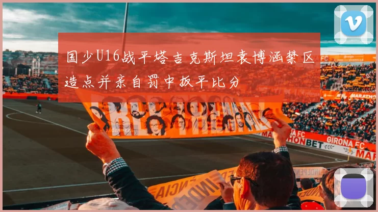 国少U16战平塔吉克斯坦袁博涵禁区造点并亲自罚中扳平比分