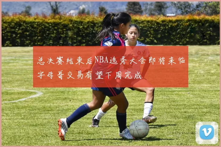 总决赛结束后NBA选秀大会即将来临字母哥交易有望下周完成