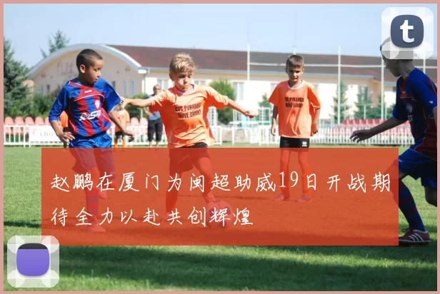 赵鹏在厦门为闽超助威19日开战期待全力以赴共创辉煌