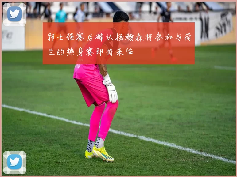 郭士强赛后确认杨瀚森将参加与荷兰的热身赛即将来临