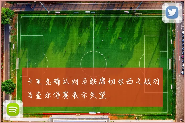卡里克确认利马缺席切尔西之战对马奎尔停赛表示失望