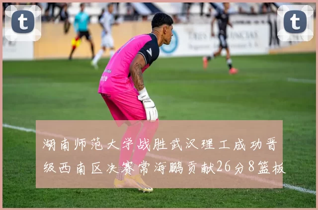 湖南师范大学战胜武汉理工成功晋级西南区决赛常海鹏贡献26分8篮板韩雨琛得21分
