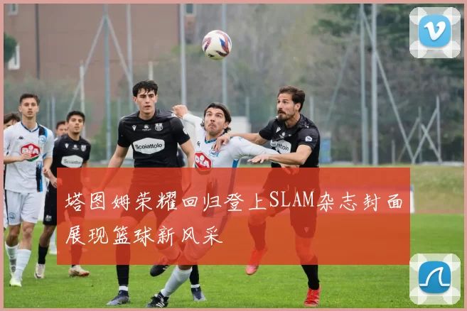 塔图姆荣耀回归登上SLAM杂志封面展现篮球新风采